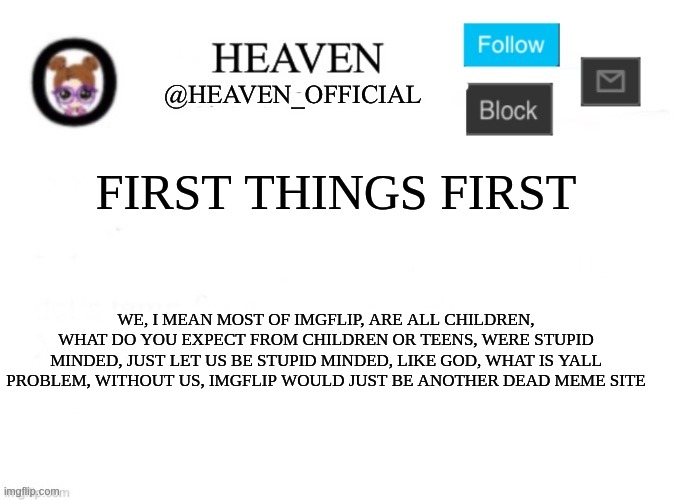 ive come across 23 dead meme generators, and this is going to be one of them, one day | FIRST THINGS FIRST; WE, I MEAN MOST OF IMGFLIP, ARE ALL CHILDREN, WHAT DO YOU EXPECT FROM CHILDREN OR TEENS, WERE STUPID MINDED, JUST LET US BE STUPID MINDED, LIKE GOD, WHAT IS YALL PROBLEM, WITHOUT US, IMGFLIP WOULD JUST BE ANOTHER DEAD MEME SITE | image tagged in heaven s template | made w/ Imgflip meme maker
