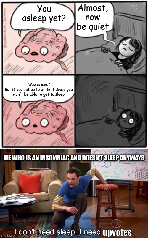 Memes are my life | Almost, now be quiet; You asleep yet? *Meme idea*
But if you get up to write it down, you won't be able to get to sleep; ME WHO IS AN INSOMNIAC AND DOESN'T SLEEP ANYWAYS; upvotes | image tagged in brain before sleep,i don't need sleep i need answers | made w/ Imgflip meme maker