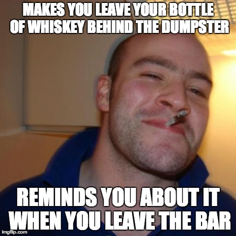 Good Guy Greg Meme | MAKES YOU LEAVE YOUR BOTTLE OF WHISKEY BEHIND THE DUMPSTER REMINDS YOU ABOUT IT WHEN YOU LEAVE THE BAR | image tagged in memes,good guy greg,AdviceAnimals | made w/ Imgflip meme maker