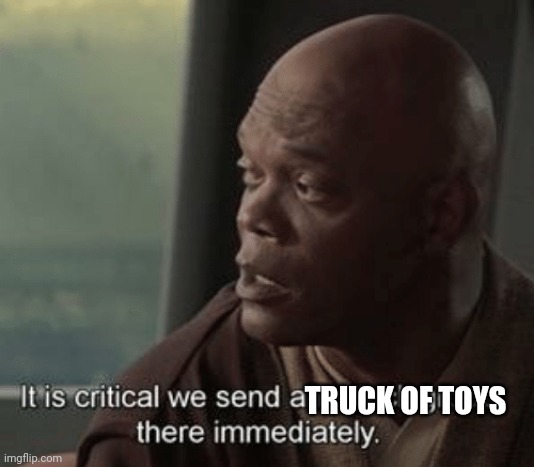 It is critical we send an attack group there immediately | TRUCK OF TOYS | image tagged in it is critical we send an attack group there immediately | made w/ Imgflip meme maker