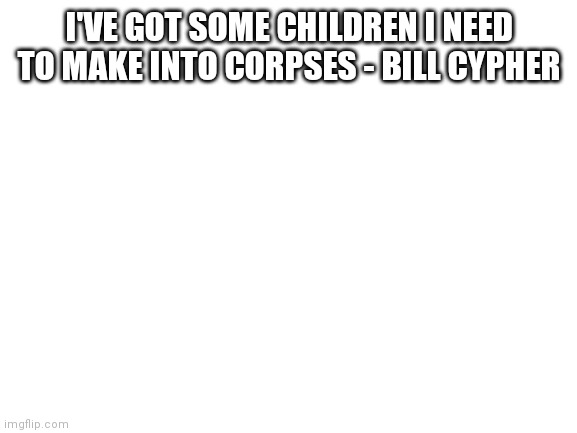 Blank White Template | I'VE GOT SOME CHILDREN I NEED TO MAKE INTO CORPSES - BILL CYPHER | image tagged in blank white template | made w/ Imgflip meme maker