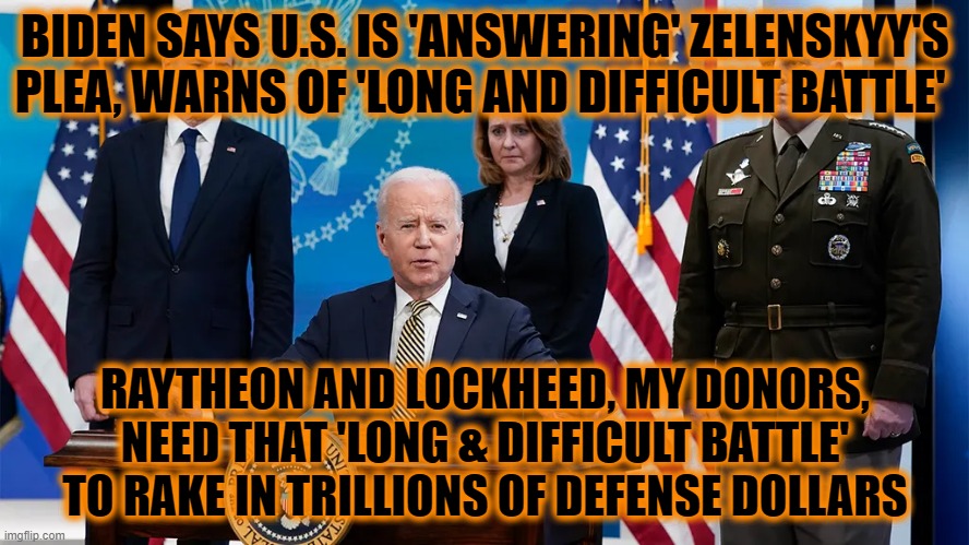 BIDEN DEFENDS MILITARY-INDUSTRIAL COMPLEX, TO HELL WITH UKRAINE | BIDEN SAYS U.S. IS 'ANSWERING' ZELENSKYY'S PLEA, WARNS OF 'LONG AND DIFFICULT BATTLE'; RAYTHEON AND LOCKHEED, MY DONORS, NEED THAT 'LONG & DIFFICULT BATTLE' TO RAKE IN TRILLIONS OF DEFENSE DOLLARS | image tagged in fjb | made w/ Imgflip meme maker