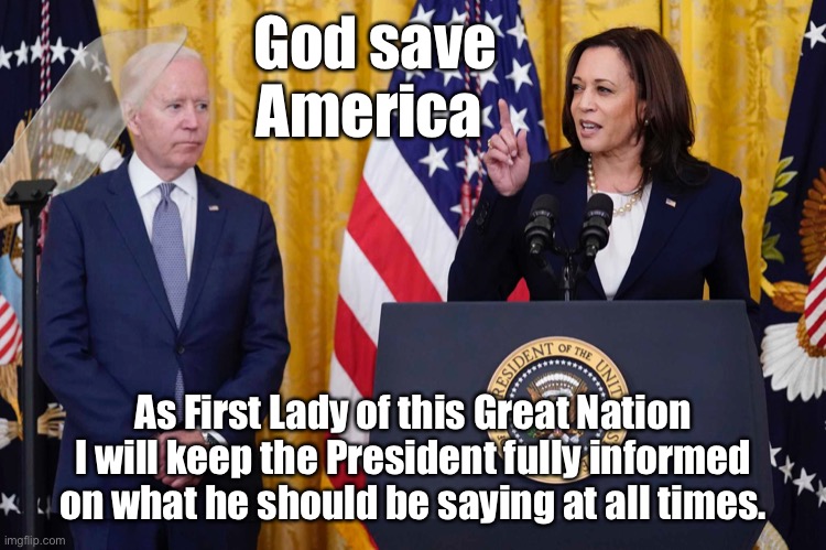 First Lady Kamala Harris | God save
America; As First Lady of this Great Nation
I will keep the President fully informed on what he should be saying at all times. | image tagged in joe biden gaffe,first lady,harris,gaffe,bad day at the office | made w/ Imgflip meme maker