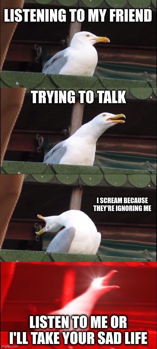 Friends be like | LISTENING TO MY FRIEND; TRYING TO TALK; I SCREAM BECAUSE THEY'RE IGNORING ME; LISTEN TO ME OR I'LL TAKE YOUR SAD LIFE | image tagged in memes,inhaling seagull | made w/ Imgflip meme maker