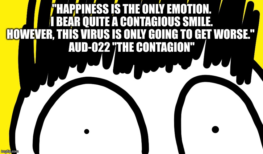 Doodle stare | "HAPPINESS IS THE ONLY EMOTION. I BEAR QUITE A CONTAGIOUS SMILE. HOWEVER, THIS VIRUS IS ONLY GOING TO GET WORSE." 
AUD-022 "THE CONTAGION" | image tagged in doodle stare | made w/ Imgflip meme maker