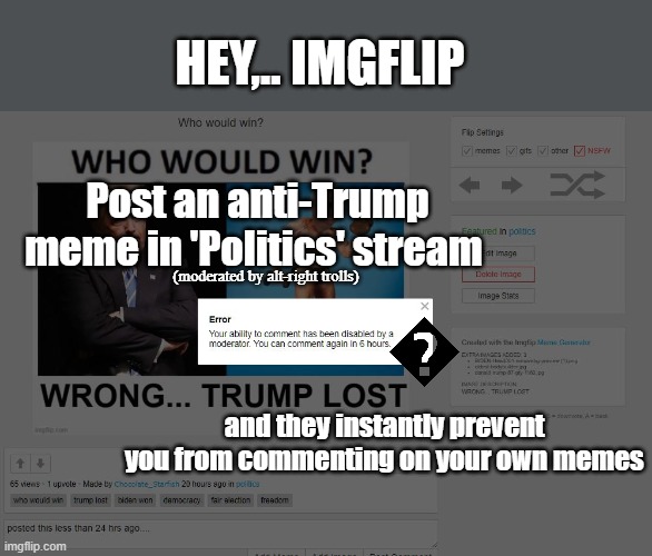 Politics stream abuse of moderation | HEY,.. IMGFLIP; Post an anti-Trump meme in 'Politics' stream; (moderated by alt-right trolls); and they instantly prevent you from commenting on your own memes | image tagged in abuse,moderators,censorship,alt-right,conservative,predjudiced | made w/ Imgflip meme maker
