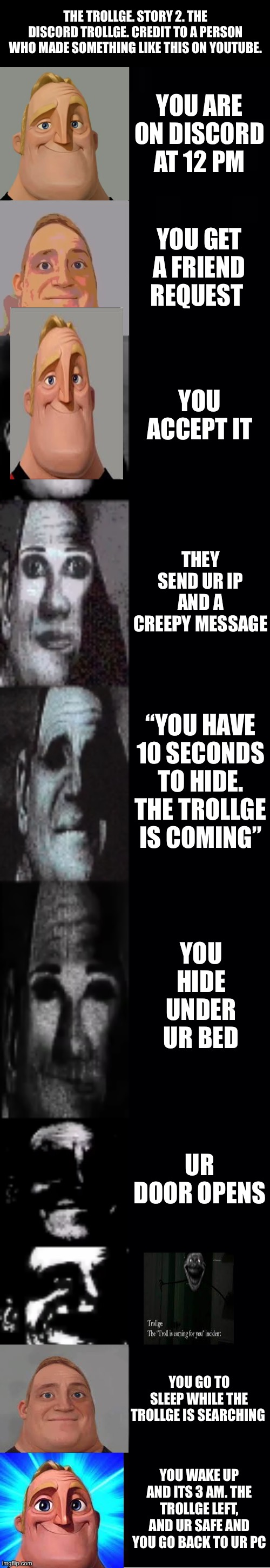 The Trollge part 2 | THE TROLLGE. STORY 2. THE DISCORD TROLLGE. CREDIT TO A PERSON WHO MADE SOMETHING LIKE THIS ON YOUTUBE. YOU ARE ON DISCORD AT 12 PM; YOU GET A FRIEND REQUEST; YOU ACCEPT IT; THEY SEND UR IP AND A CREEPY MESSAGE; “YOU HAVE 10 SECONDS TO HIDE. THE TROLLGE IS COMING”; YOU HIDE UNDER UR BED; UR DOOR OPENS; YOU GO TO SLEEP WHILE THE TROLLGE IS SEARCHING; YOU WAKE UP AND ITS 3 AM. THE TROLLGE LEFT, AND UR SAFE AND YOU GO BACK TO UR PC | image tagged in mr incredible becoming uncanny | made w/ Imgflip meme maker