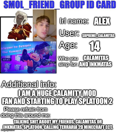 SFG Id card | ALEX; SUPREME_CALAMITAS; 14; CALAMITAS AND INKMATAS; I AM A HUGE CALAMITY MOD FAN AND STARTING TO PLAY SPLATOON 2; TALKING SHIT ABOUT MY FRIENDS, CALAMITAS OR INKMATAS, SPLATOON. CALLING TERRARIA 2D MINECRAFT ECT. | image tagged in sfg id card | made w/ Imgflip meme maker