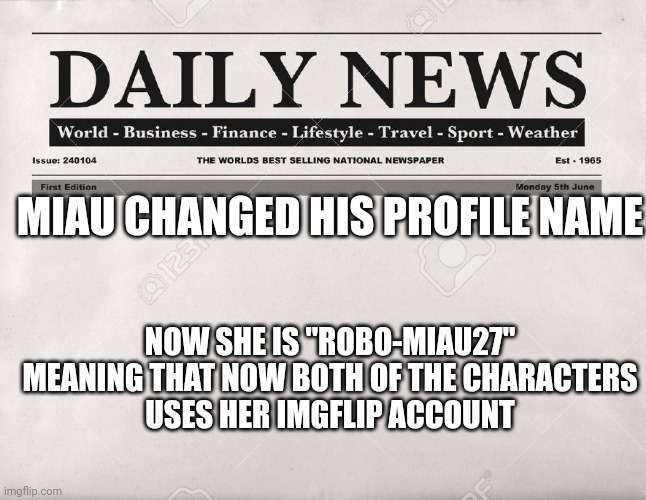 :D [Btw y'all should use this template for news] | NOW SHE IS "ROBO-MIAU27"

MEANING THAT NOW BOTH OF THE CHARACTERS USES HER IMGFLIP ACCOUNT; MIAU CHANGED HIS PROFILE NAME | image tagged in newspaper | made w/ Imgflip meme maker