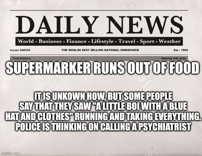 who could have done that? | SUPERMARKER RUNS OUT OF FOOD; IT IS UNKOWN HOW, BUT SOME PEOPLE SAY THAT THEY SAW "A LITTLE BOI WITH A BLUE HAT AND CLOTHES" RUNNING AND TAKING EVERYTHING. POLICE IS THINKING ON CALLING A PSYCHIATRIST | image tagged in newspaper | made w/ Imgflip meme maker