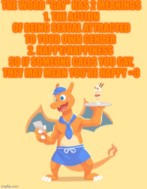 Sorry for the block of text | THE WORD "GAY" HAS 2 MEANINGS
1. THE ACTION OF BEING SEXUAL ATTRACTED TO YOUR OWN GENDER 
2. HAPPY/HAPPINESS 
SO IF SOMEONE CALLS YOU GAY, THEY MAY MEAN YOU'RE HAPPY =3 | image tagged in charizard he's mine back off | made w/ Imgflip meme maker