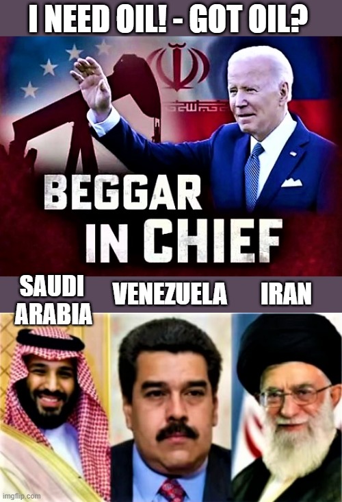 Biden begs for oil, Saudi Arabia, Venezuela, Iran | I NEED OIL! - GOT OIL? SAUDI
ARABIA; VENEZUELA       IRAN | image tagged in joe biden,oil,saudi arabia,venezuela,iran,chief | made w/ Imgflip meme maker