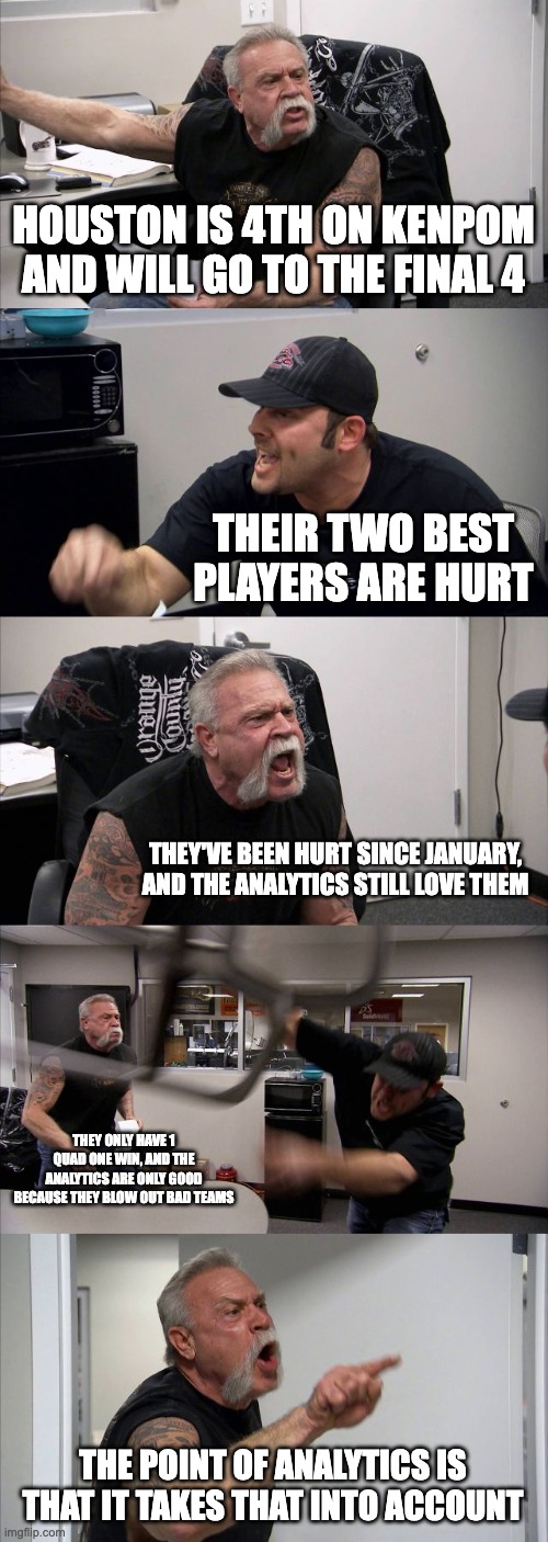 American Chopper Argument Meme | HOUSTON IS 4TH ON KENPOM AND WILL GO TO THE FINAL 4; THEIR TWO BEST PLAYERS ARE HURT; THEY'VE BEEN HURT SINCE JANUARY, AND THE ANALYTICS STILL LOVE THEM; THEY ONLY HAVE 1 QUAD ONE WIN, AND THE ANALYTICS ARE ONLY GOOD BECAUSE THEY BLOW OUT BAD TEAMS; THE POINT OF ANALYTICS IS THAT IT TAKES THAT INTO ACCOUNT | image tagged in memes,american chopper argument,CollegeBasketball | made w/ Imgflip meme maker