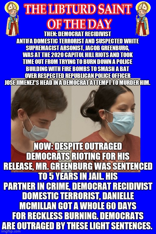 LIBTURD SAINT OF THE DAY - DEMOCRAT DOMESTIC TERRORIST ANTIFA - JACOB GREENBURG - ARSON AND ASSAULT ON POLICE | THEN: DEMOCRAT RECIDIVIST ANTIFA DOMESTIC TERRORIST AND SUSPECTED WHITE SUPREMACIST ARSONIST, JACOB GREENBURG, WAS AT THE 2020 CAPITOL HILL RIOTS AND TOOK TIME OUT FROM TRYING TO BURN DOWN A POLICE BUILDING WITH FIRE BOMBS TO SMASH A BAT OVER RESPECTED REPUBLICAN POLICE OFFICER JOSE JIMENEZ'S HEAD IN A DEMOCRAT ATTEMPT TO MURDER HIM. NOW: DESPITE OUTRAGED DEMOCRATS RIOTING FOR HIS RELEASE, MR. GREENBURG WAS SENTENCED TO 5 YEARS IN JAIL. HIS PARTNER IN CRIME, DEMOCRAT RECIDIVIST DOMESTIC TERRORIST, DANIELLE MCMILLAN GOT A WHOLE 60 DAYS FOR RECKLESS BURNING. DEMOCRATS ARE OUTRAGED BY THESE LIGHT SENTENCES. | image tagged in lotd,libturd saint of the day,jacob greenburg | made w/ Imgflip meme maker