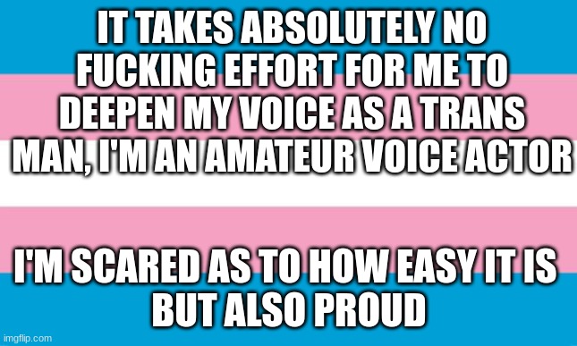 deez nuts- | IT TAKES ABSOLUTELY NO FUCKING EFFORT FOR ME TO DEEPEN MY VOICE AS A TRANS MAN, I'M AN AMATEUR VOICE ACTOR; I'M SCARED AS TO HOW EASY IT IS 

BUT ALSO PROUD | image tagged in transgender flag | made w/ Imgflip meme maker