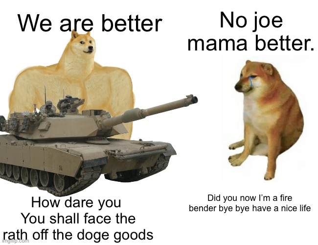 Buff Doge vs. Cheems Meme | We are better; No joe mama better. Did you now I’m a fire bender bye bye have a nice life; How dare you 
You shall face the rath off the doge goods | image tagged in memes,buff doge vs cheems | made w/ Imgflip meme maker