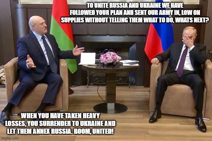 The plan | TO UNITE RUSSIA AND UKRAINE WE HAVE FOLLOWED YOUR PLAN AND SENT OUR ARMY IN, LOW ON SUPPLIES WITHOUT TELLING THEM WHAT TO DO, WHATS NEXT? WHEN YOU HAVE TAKEN HEAVY LOSSES, YOU SURRENDER TO UKRAINE AND LET THEM ANNEX RUSSIA. BOOM, UNITED! | image tagged in putin lukashenko face palm | made w/ Imgflip meme maker