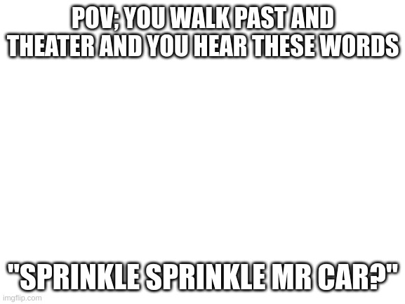 Blank White Template | POV; YOU WALK PAST AND THEATER AND YOU HEAR THESE WORDS; "SPRINKLE SPRINKLE MR CAR?" | image tagged in blank white template | made w/ Imgflip meme maker