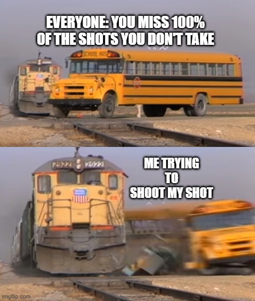 When you try to shoot your shot | EVERYONE: YOU MISS 100% OF THE SHOTS YOU DON'T TAKE; ME TRYING TO SHOOT MY SHOT | image tagged in a train hitting a school bus,when you try to shoot your shot,train,bus,contact | made w/ Imgflip meme maker