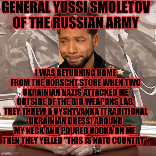 General yussi smoletov | GENERAL YUSSI SMOLETOV OF THE RUSSIAN ARMY; I WAS RETURNING HOME FROM THE BORSCHT STORE WHEN TWO UKRAINIAN NAZIS ATTACKED ME OUTSIDE OF THE BIO WEAPONS LAB. THEY THREW A VYSHYVANKA (TRADITIONAL UKRAINIAN DRESS) AROUND MY NECK AND POURED VODKA ON ME. THEN THEY YELLED "THIS IS NATO COUNTRY". | made w/ Imgflip meme maker