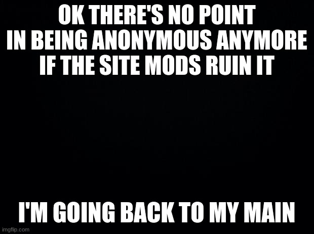Black background | OK THERE'S NO POINT IN BEING ANONYMOUS ANYMORE IF THE SITE MODS RUIN IT; I'M GOING BACK TO MY MAIN | image tagged in black background | made w/ Imgflip meme maker