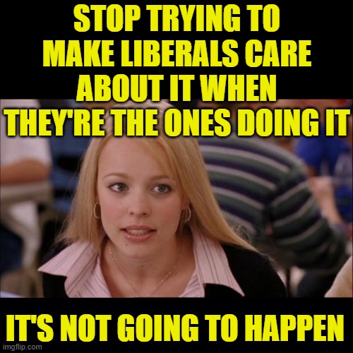 STOP TRYING TO MAKE LIBERALS CARE ABOUT IT WHEN THEY'RE THE ONES DOING IT IT'S NOT GOING TO HAPPEN | image tagged in memes,its not going to happen,black background | made w/ Imgflip meme maker