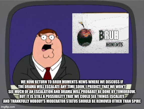 Bru | WE NOW RETURN TO BRUH MOMENTS NEWS WHERE WE DISCUSS IF THE DRAMA WILL ESCALATE ANY TIME SOON, I PREDICT THAT WE WON’T SEE MUCH OF AN ESCALATION AND DRAMA WILL PROBABLY BE DONE BY TOMORROW. BUT IT IS STILL A POSSIBILITY THAT WE COULD SEE THINGS ESCALATE AND THANKFULLY NOBODY’S MODERATOR STATUS SHOULD BE REMOVED OTHER THAN SPIRE | image tagged in bru | made w/ Imgflip meme maker