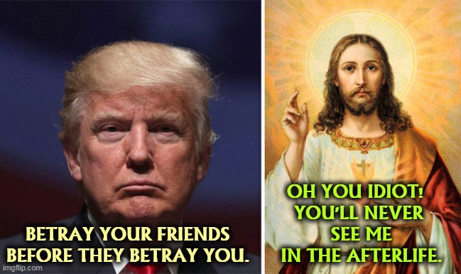 Not a chance. Trump has no friends, except those doing time. They're already betrayed. | OH YOU IDIOT!  
YOU'LL NEVER 
SEE ME IN THE AFTERLIFE. BETRAY YOUR FRIENDS BEFORE THEY BETRAY YOU. | image tagged in trump,worst,christian,ever,betrayal | made w/ Imgflip meme maker