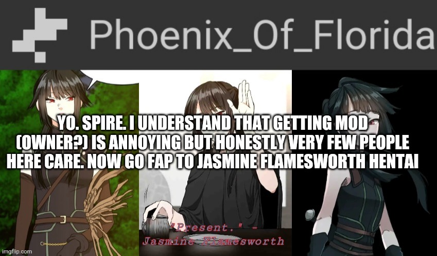 Phoenix's Jasmine Templet | YO. SPIRE. I UNDERSTAND THAT GETTING MOD (OWNER?) IS ANNOYING BUT HONESTLY VERY FEW PEOPLE HERE CARE. NOW GO FAP TO JASMINE FLAMESWORTH HENTAI | image tagged in phoenix's jasmine templet | made w/ Imgflip meme maker