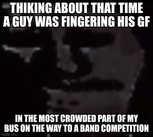 Trollge | THIKING ABOUT THAT TIME A GUY WAS FINGERING HIS GF; IN THE MOST CROWDED PART OF MY BUS ON THE WAY TO A BAND COMPETITION | image tagged in trollge | made w/ Imgflip meme maker