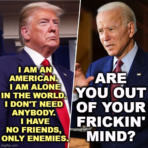 Crazy talk. | I AM AN AMERICAN. 
I AM ALONE IN THE WORLD. 
I DON'T NEED 
ANYBODY. 
I HAVE NO FRIENDS, 
ONLY ENEMIES. ARE YOU OUT OF YOUR FRICKIN' MIND? | image tagged in trump biden,trump,isolation,biden,sanity | made w/ Imgflip meme maker