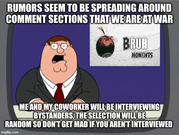 Bru | RUMORS SEEM TO BE SPREADING AROUND COMMENT SECTIONS THAT WE ARE AT WAR; ME AND MY COWORKER WILL BE INTERVIEWING BYSTANDERS, THE SELECTION WILL BE RANDOM SO DON’T GET MAD IF YOU AREN’T INTERVIEWED | image tagged in bru | made w/ Imgflip meme maker