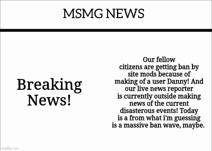 MSMG NEWS | Breaking News! Our fellow citizens are getting ban by site mods because of making of a user Danny! And our live news reporter is currently outside making news of the current disasterous events! Today is a from what i'm guessing is a massive ban wave, maybe. | image tagged in msmg news | made w/ Imgflip meme maker