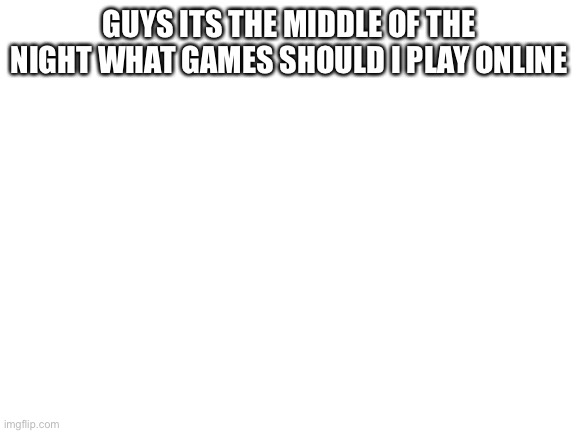 Blank White Template | GUYS ITS THE MIDDLE OF THE NIGHT WHAT GAMES SHOULD I PLAY ONLINE | image tagged in blank white template | made w/ Imgflip meme maker