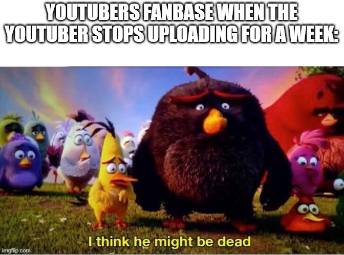 Based on a true story... | YOUTUBERS FANBASE WHEN THE YOUTUBER STOPS UPLOADING FOR A WEEK: | image tagged in i think he might be dead | made w/ Imgflip meme maker