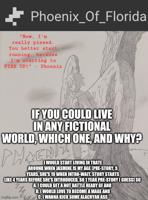 Phoenix's Announcement Temp | IF YOU COULD LIVE IN ANY FICTIONAL WORLD, WHICH ONE, AND WHY? I WOULD START LIVING IN TBATE AROUND WHEN JASMINE IS MY AGE (PRE-STORY, 5 YEARS, SHE'S 19 WHEN INTRO-WAIT. STORY STARTS LIKE 4 YEARS BEFORE SHE'S INTRODUCED. SO 1 YEAR PRE-STORY I GUESS) SO 
A: I COULD GET A HOT BATTLE READY GF AND 
B: I WOULD LOVE TO BECOME A MAGE AND
C: I WANNA KICK SOME ALACRYAN ASS | image tagged in phoenix's announcement temp | made w/ Imgflip meme maker