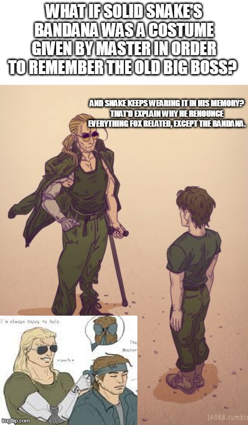 Snake's bandana always puzzled me | WHAT IF SOLID SNAKE'S BANDANA WAS A COSTUME GIVEN BY MASTER IN ORDER TO REMEMBER THE OLD BIG BOSS? AND SNAKE KEEPS WEARING IT IN HIS MEMORY?
THAT'D EXPLAIN WHY HE RENOUNCE EVERYTHING FOX RELATED, EXCEPT THE BANDANA. | image tagged in metal gear solid,solid snake,video games | made w/ Imgflip meme maker
