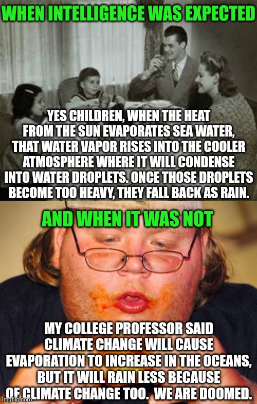 So climate change causes the water cycle to stop? I guess climate change is making gravity weaken? Try again liberals | WHEN INTELLIGENCE WAS EXPECTED; YES CHILDREN, WHEN THE HEAT FROM THE SUN EVAPORATES SEA WATER, THAT WATER VAPOR RISES INTO THE COOLER ATMOSPHERE WHERE IT WILL CONDENSE INTO WATER DROPLETS. ONCE THOSE DROPLETS BECOME TOO HEAVY, THEY FALL BACK AS RAIN. AND WHEN IT WAS NOT; MY COLLEGE PROFESSOR SAID CLIMATE CHANGE WILL CAUSE EVAPORATION TO INCREASE IN THE OCEANS, BUT IT WILL RAIN LESS BECAUSE OF CLIMATE CHANGE TOO.  WE ARE DOOMED. | image tagged in 1950 family meal,fat guy eating wings,climate change,expectation vs reality,college liberal,liberal hypocrisy | made w/ Imgflip meme maker