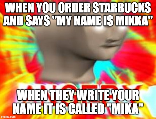 this happens to me all the time | WHEN YOU ORDER STARBUCKS AND SAYS "MY NAME IS MIKKA"; WHEN THEY WRITE YOUR NAME IT IS CALLED "MIKA" | image tagged in surreal angery | made w/ Imgflip meme maker