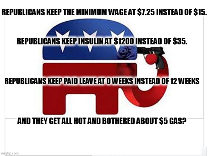 Priorities, kiddies, priorities. | REPUBLICANS KEEP THE MINIMUM WAGE AT $7.25 INSTEAD OF $15. REPUBLICANS KEEP INSULIN AT $1200 INSTEAD OF $35. REPUBLICANS KEEP PAID LEAVE AT 0 WEEKS INSTEAD OF 12 WEEKS; AND THEY GET ALL HOT AND BOTHERED ABOUT $5 GAS? | image tagged in elephant shoots itself with the big lie,republican,priorities,minimum wage,drugs,gasoline | made w/ Imgflip meme maker