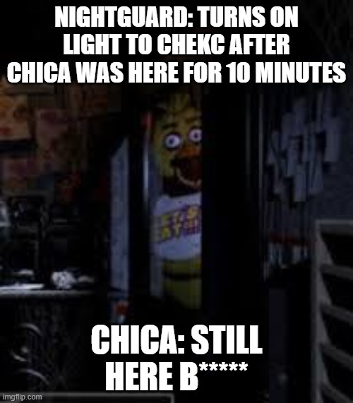 HELPEPLEPLEEPLEPEELELEP | NIGHTGUARD: TURNS ON LIGHT TO CHEKC AFTER CHICA WAS HERE FOR 10 MINUTES; CHICA: STILL HERE B***** | image tagged in chica looking in window fnaf | made w/ Imgflip meme maker