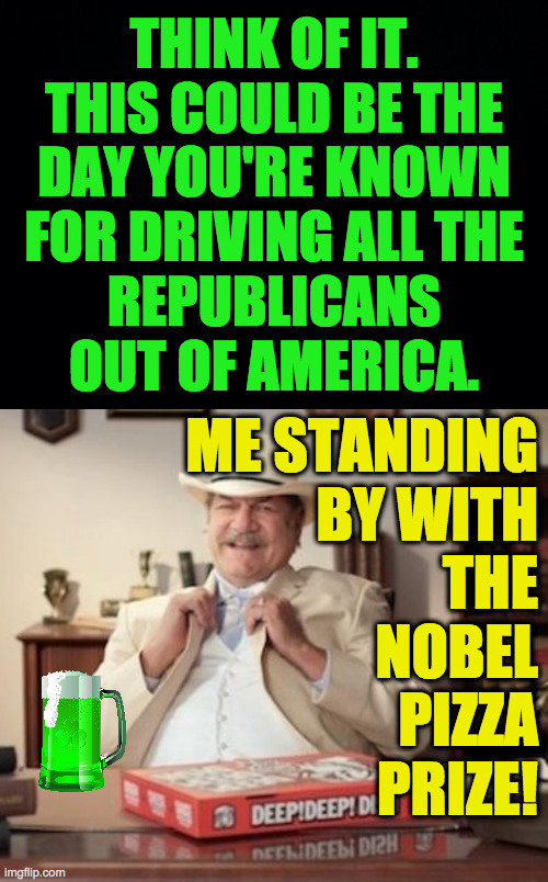 St. Patty's Day challenge  ( : | THINK OF IT.
THIS COULD BE THE
DAY YOU'RE KNOWN
FOR DRIVING ALL THE
REPUBLICANS
OUT OF AMERICA. ME STANDING
BY WITH
THE
NOBEL
PIZZA
PRIZE! | image tagged in small town pizza lawyer,memes,saint patrick's day,republicans,nobel pizza prize | made w/ Imgflip meme maker