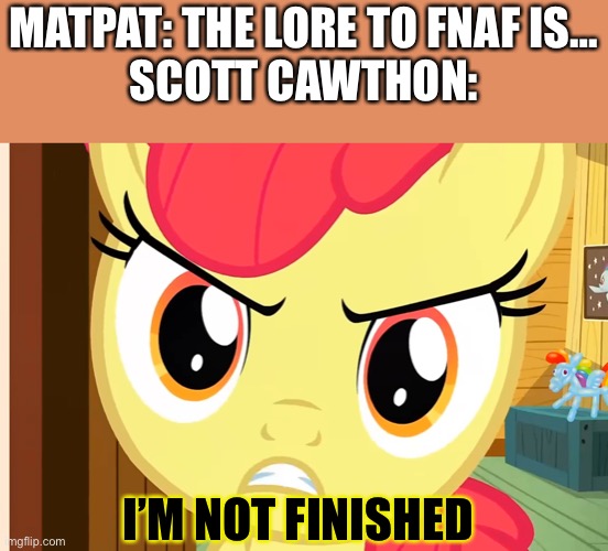 Fnaf never ends | MATPAT: THE LORE TO FNAF IS…
SCOTT CAWTHON:; I’M NOT FINISHED | image tagged in apple bloom is pissed mlp,fnaf,matpat,scott cawthon | made w/ Imgflip meme maker