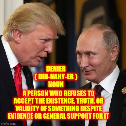 Deniers Of Truth, Honor And Integrity | DENIER
{ DIH-NAHY-ER }


NOUN; A PERSON WHO REFUSES TO ACCEPT THE EXISTENCE, TRUTH, OR VALIDITY OF SOMETHING DESPITE EVIDENCE OR GENERAL SUPPORT FOR IT | image tagged in trump putin,memes,lock him up,liars,deniers,the most hated men | made w/ Imgflip meme maker