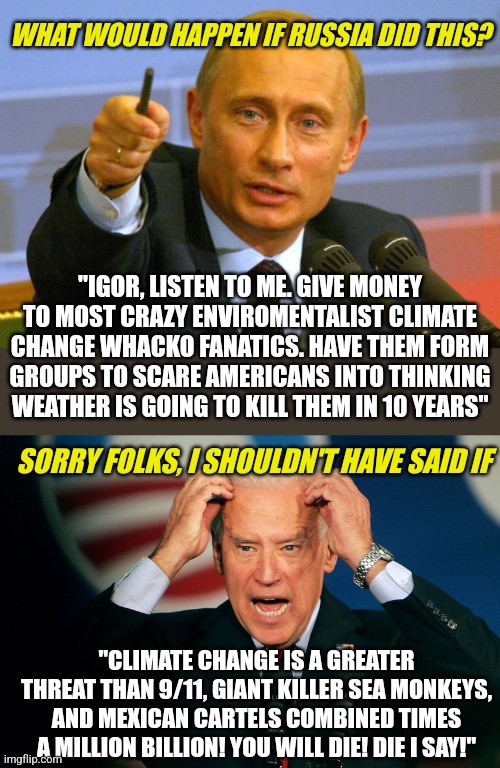 Did you hear? Climate Change hype being funded by Russia for the purpose of destabilizing US energy policy. Works great too! | WHAT WOULD HAPPEN IF RUSSIA DID THIS? "IGOR, LISTEN TO ME. GIVE MONEY TO MOST CRAZY ENVIROMENTALIST CLIMATE CHANGE WHACKO FANATICS. HAVE THEM FORM GROUPS TO SCARE AMERICANS INTO THINKING WEATHER IS GOING TO KILL THEM IN 10 YEARS"; SORRY FOLKS, I SHOULDN'T HAVE SAID IF; "CLIMATE CHANGE IS A GREATER THREAT THAN 9/11, GIANT KILLER SEA MONKEYS, AND MEXICAN CARTELS COMBINED TIMES A MILLION BILLION! YOU WILL DIE! DIE I SAY!" | image tagged in good guy putin,joe biden,russia,climate change,manipulation,biased media | made w/ Imgflip meme maker