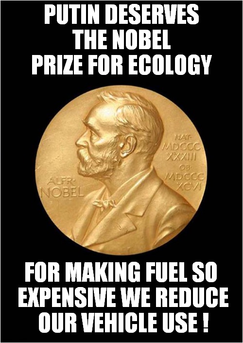 More Good News For Vlad ! | PUTIN DESERVES THE NOBEL PRIZE FOR ECOLOGY; FOR MAKING FUEL SO
 EXPENSIVE WE REDUCE
 OUR VEHICLE USE ! | image tagged in vladimir putin,nobel prize,fuel,gas prices,dark humour | made w/ Imgflip meme maker