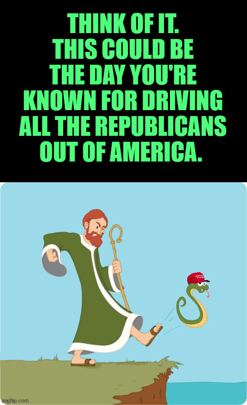 Well, just the stupid/racist/lying/cheating/criminal/scumbag ones. So, just most of them. | THINK OF IT.
THIS COULD BE THE DAY YOU'RE KNOWN FOR DRIVING ALL THE REPUBLICANS OUT OF AMERICA. | image tagged in scumbag republicans | made w/ Imgflip meme maker