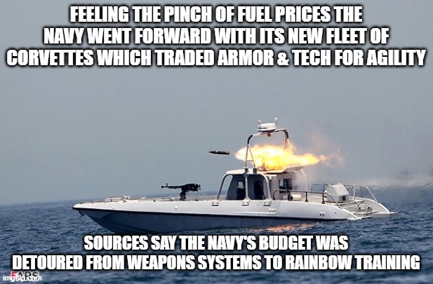 FEELING THE PINCH OF FUEL PRICES THE NAVY WENT FORWARD WITH ITS NEW FLEET OF CORVETTES WHICH TRADED ARMOR & TECH FOR AGILITY; SOURCES SAY THE NAVY'S BUDGET WAS DETOURED FROM WEAPONS SYSTEMS TO RAINBOW TRAINING | made w/ Imgflip meme maker