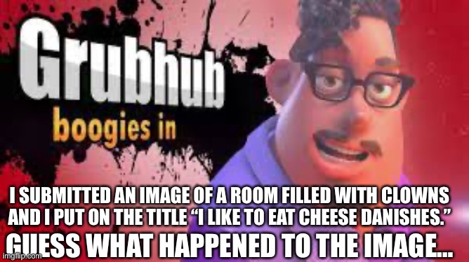 Grubhubchub200 announcement temp | I SUBMITTED AN IMAGE OF A ROOM FILLED WITH CLOWNS AND I PUT ON THE TITLE “I LIKE TO EAT CHEESE DANISHES.”; GUESS WHAT HAPPENED TO THE IMAGE… | image tagged in grubhubchub200 announcement temp | made w/ Imgflip meme maker