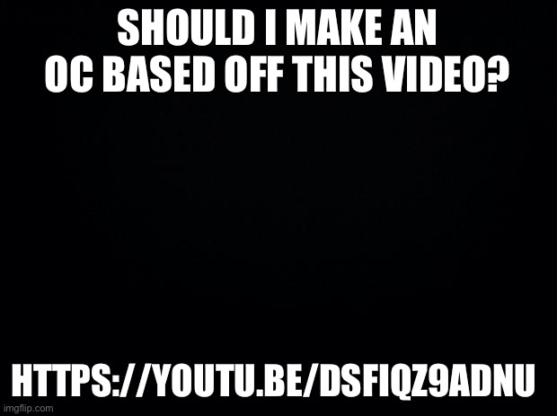 Black background | SHOULD I MAKE AN OC BASED OFF THIS VIDEO? HTTPS://YOUTU.BE/DSFIQZ9ADNU | image tagged in black background | made w/ Imgflip meme maker